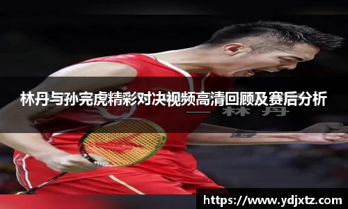 林丹与孙完虎精彩对决视频高清回顾及赛后分析