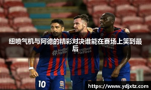 纽喷气机与阿德的精彩对决谁能在赛场上笑到最后
